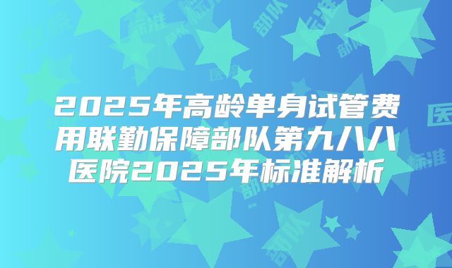 2025年高龄单身试管费用联勤保障部队第九八八医院2025年标准解析