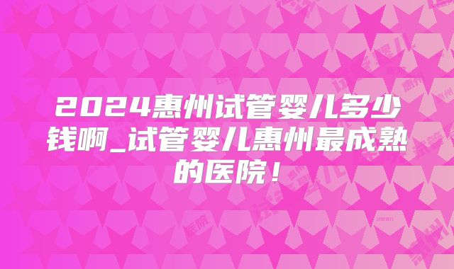 2024惠州试管婴儿多少钱啊_试管婴儿惠州最成熟的医院！