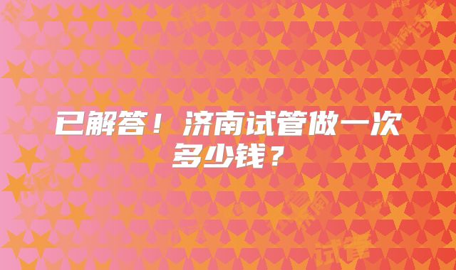 已解答!济南试管做一次多少钱?