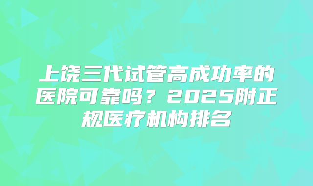 上饶三代试管高成功率的医院可靠吗？2025附正规医疗机构排名