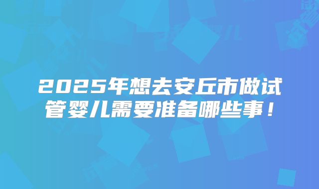 2025年想去安丘市做试管婴儿需要准备哪些事！