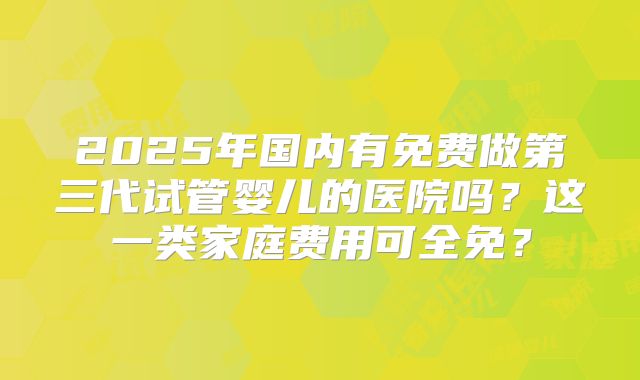2025年国内有免费做第三代试管婴儿的医院吗？这一类家庭费用可全免？