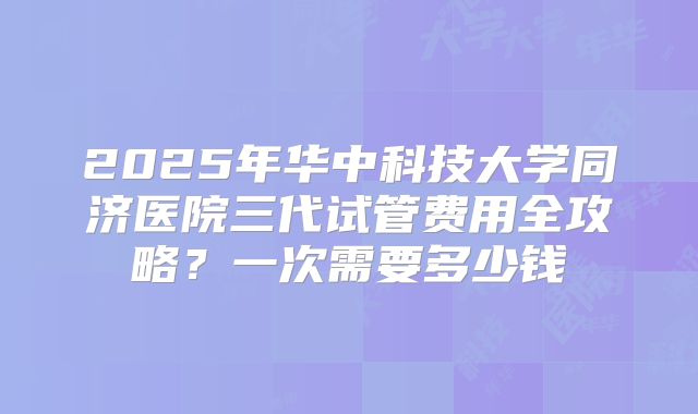 2025年华中科技大学同济医院三代试管费用全攻略?一次需要多少钱