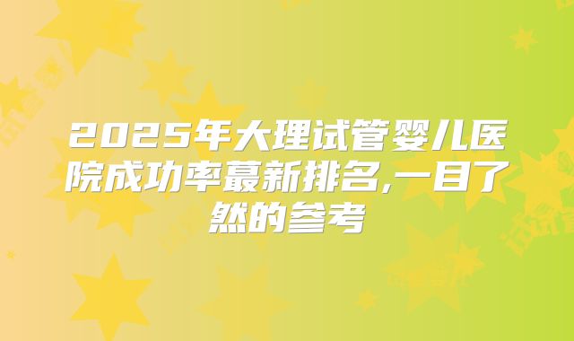 2025年大理试管婴儿医院成功率蕞新排名,一目了然的参考
