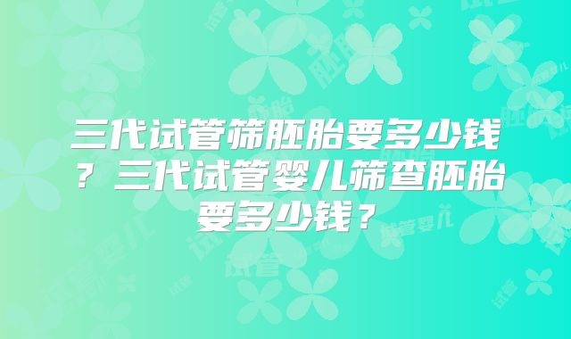 三代试管筛胚胎要多少钱？三代试管婴儿筛查胚胎要多少钱？