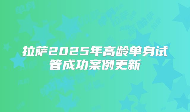 拉萨2025年高龄单身试管成功案例更新