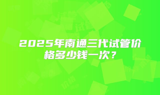 2025年南通三代试管价格多少钱一次?