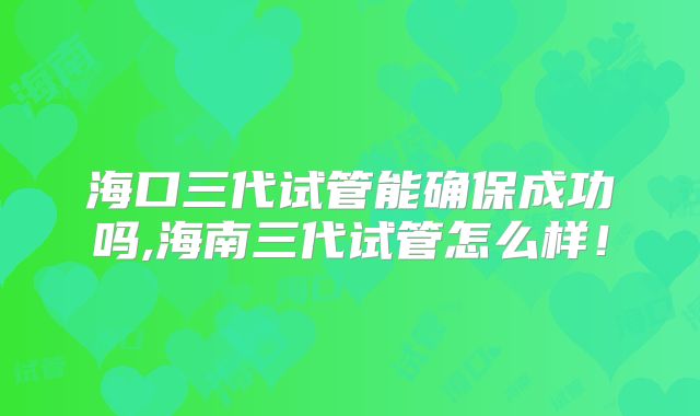海口三代试管能确保成功吗,海南三代试管怎么样！