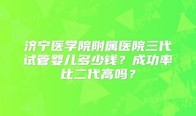 济宁医学院附属医院三代试管婴儿多少钱？成功率比二代高吗？