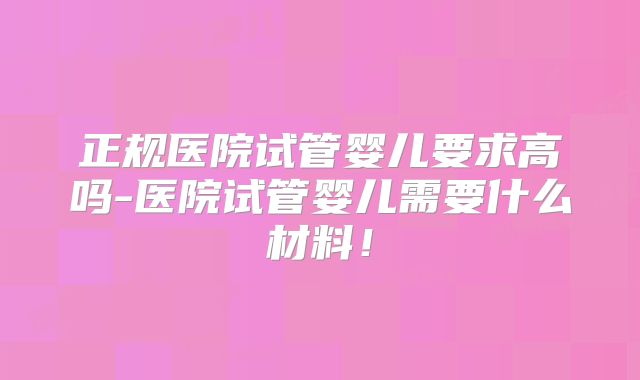 正规医院试管婴儿要求高吗-医院试管婴儿需要什么材料！