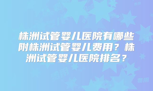 株洲试管婴儿医院有哪些附株洲试管婴儿费用？株洲试管婴儿医院排名？