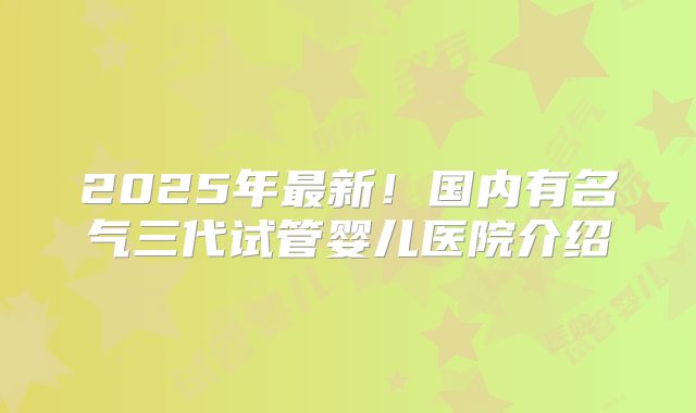 2025年最新!国内有名气三代试管婴儿医院介绍