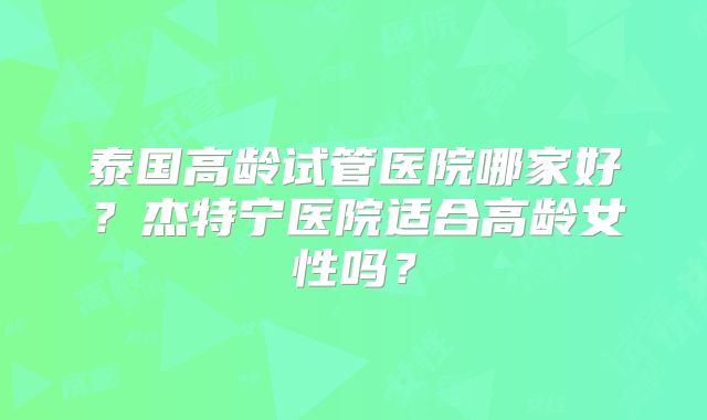 泰国高龄试管医院哪家好？杰特宁医院适合高龄女性吗？