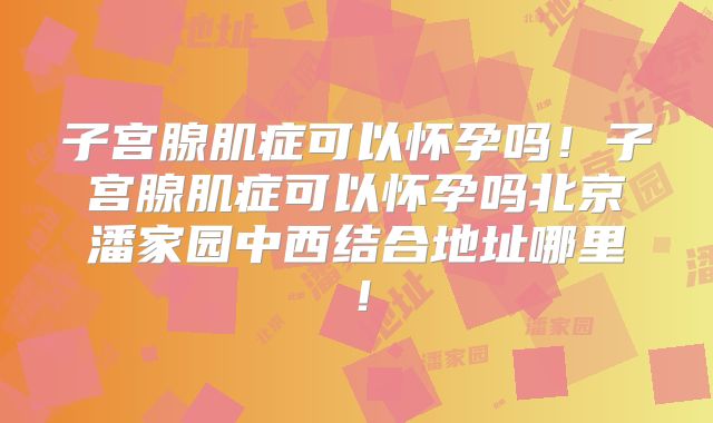 子宫腺肌症可以怀孕吗！子宫腺肌症可以怀孕吗北京潘家园中西结合地址哪里！