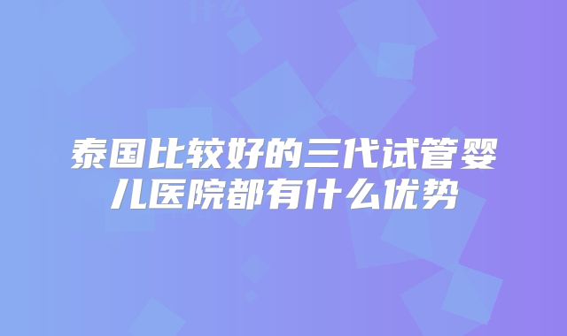 泰国比较好的三代试管婴儿医院都有什么优势