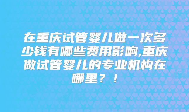 在重庆试管婴儿做一次多少钱有哪些费用影响,重庆做试管婴儿的专业机构在哪里？！