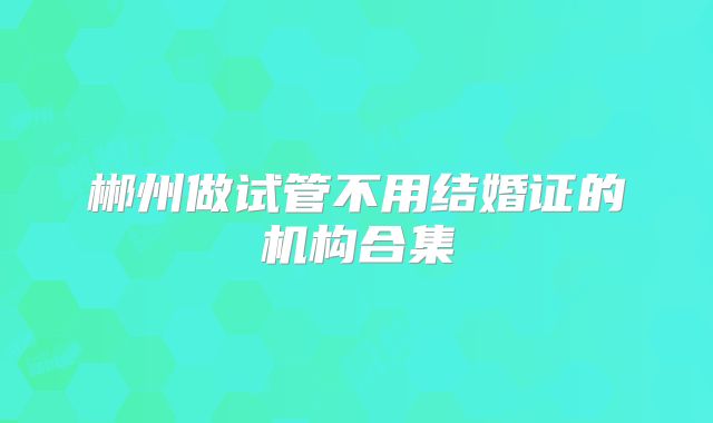 郴州做试管不用结婚证的机构合集