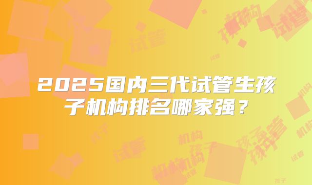 2025国内三代试管生孩子机构排名哪家强？