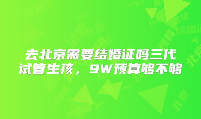 去北京需要结婚证吗三代试管生孩，9W预算够不够