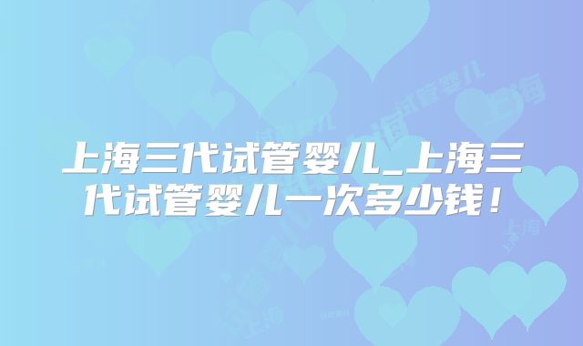 上海三代试管婴儿_上海三代试管婴儿一次多少钱！
