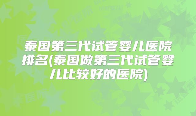 泰国第三代试管婴儿医院排名(泰国做第三代试管婴儿比较好的医院)