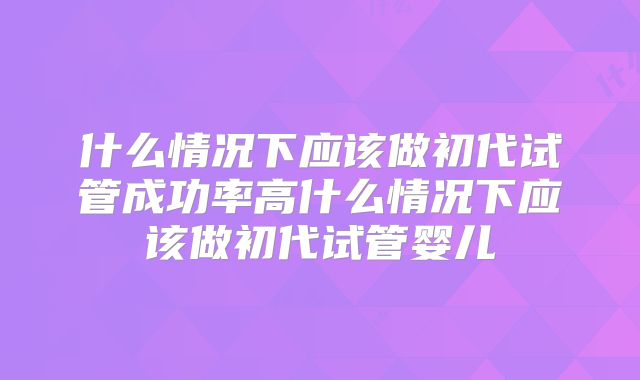 什么情况下应该做初代试管成功率高什么情况下应该做初代试管婴儿