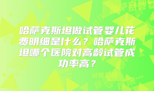 哈萨克斯坦做试管婴儿花费明细是什么？哈萨克斯坦哪个医院对高龄试管成功率高？