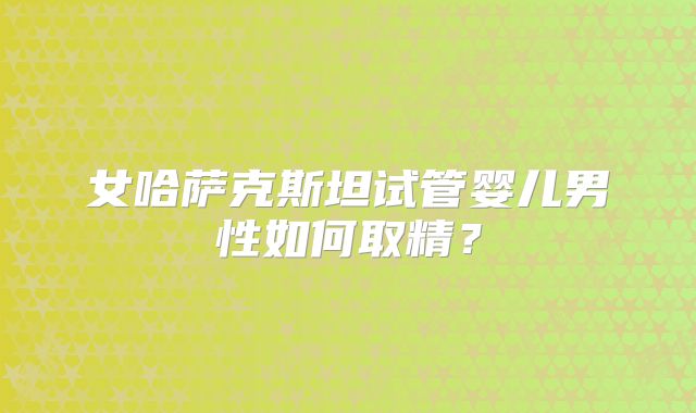 女哈萨克斯坦试管婴儿男性如何取精？