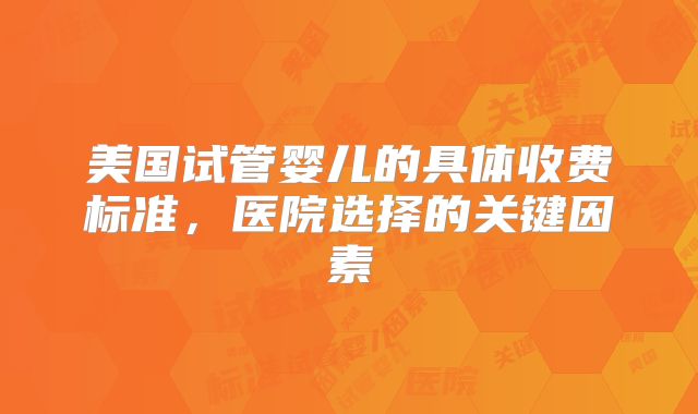 美国试管婴儿的具体收费标准，医院选择的关键因素