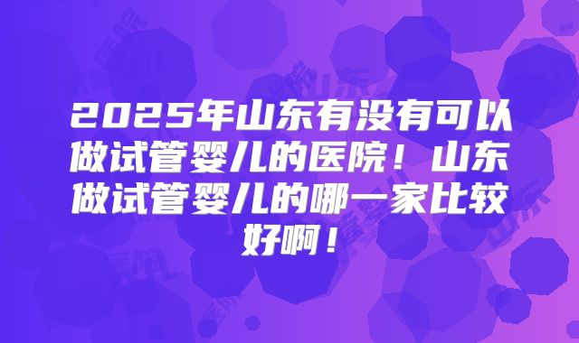 2025年山东有没有可以做试管婴儿的医院!山东做试管婴儿的哪一家比较好啊!