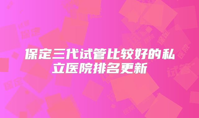 保定三代试管比较好的私立医院排名更新