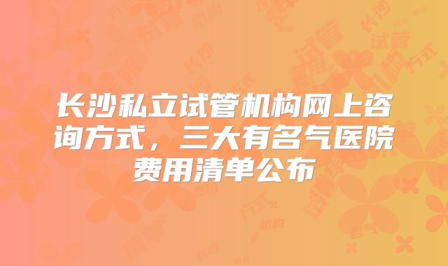 长沙私立试管机构网上咨询方式，三大有名气医院费用清单公布