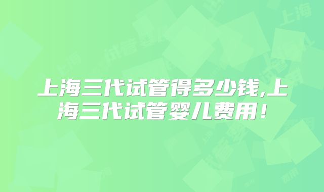 上海三代试管得多少钱,上海三代试管婴儿费用！