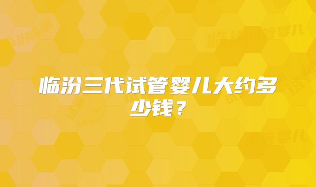 临汾三代试管婴儿大约多少钱？