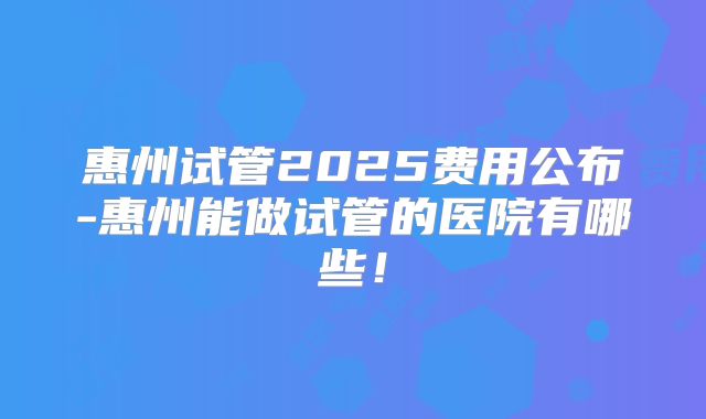 惠州试管2025费用公布-惠州能做试管的医院有哪些！