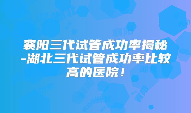 襄阳三代试管成功率揭秘-湖北三代试管成功率比较高的医院！