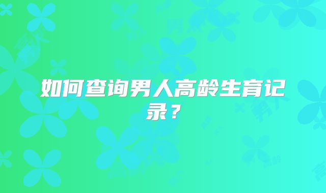 如何查询男人高龄生育记录？
