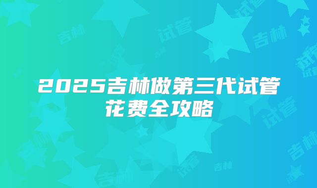 2025吉林做第三代试管花费全攻略
