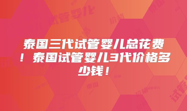 泰国三代试管婴儿总花费！泰国试管婴儿3代价格多少钱！