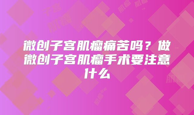 微创子宫肌瘤痛苦吗？做微创子宫肌瘤手术要注意什么
