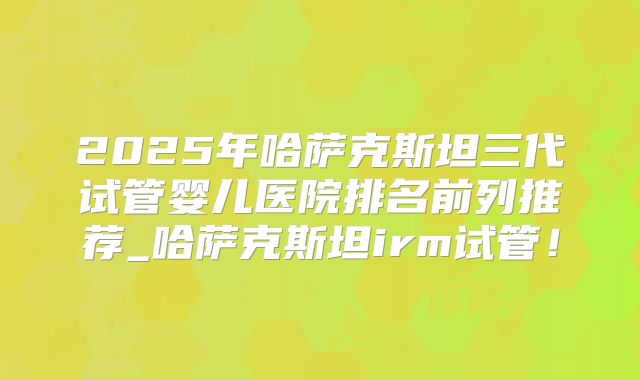 2025年哈萨克斯坦三代试管婴儿医院排名前列推荐_哈萨克斯坦irm试管！