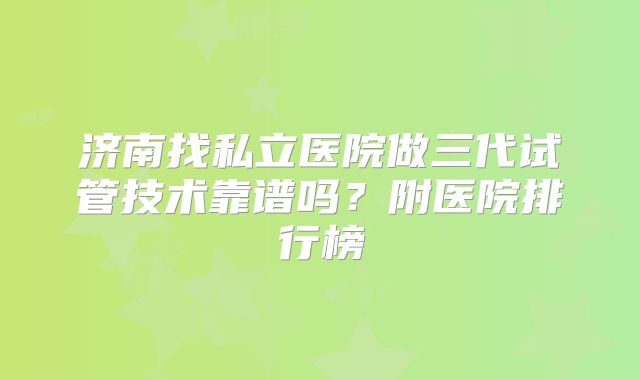 济南找私立医院做三代试管技术靠谱吗？附医院排行榜