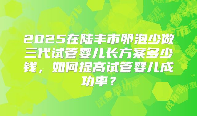 2025在陆丰市卵泡少做三代试管婴儿长方案多少钱，如何提高试管婴儿成功率？