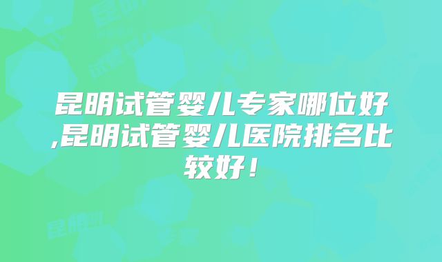 昆明试管婴儿专家哪位好,昆明试管婴儿医院排名比较好!
