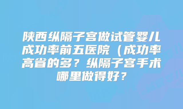 陕西纵隔子宫做试管婴儿成功率前五医院（成功率高省的多？纵隔子宫手术哪里做得好？