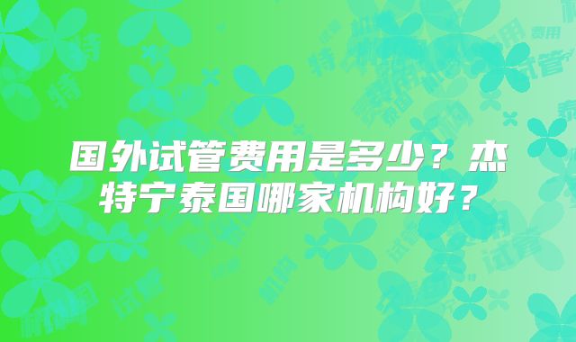 国外试管费用是多少?杰特宁泰国哪家机构好?