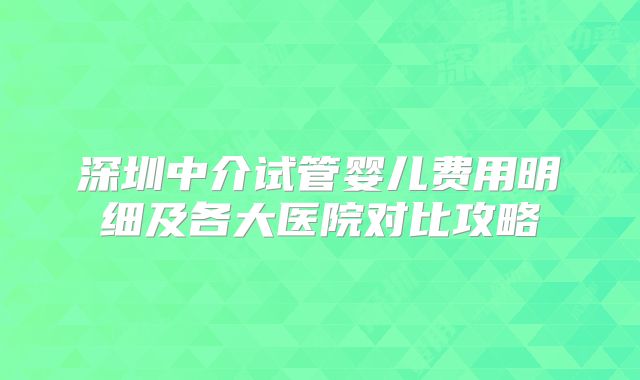 深圳中介试管婴儿费用明细及各大医院对比攻略