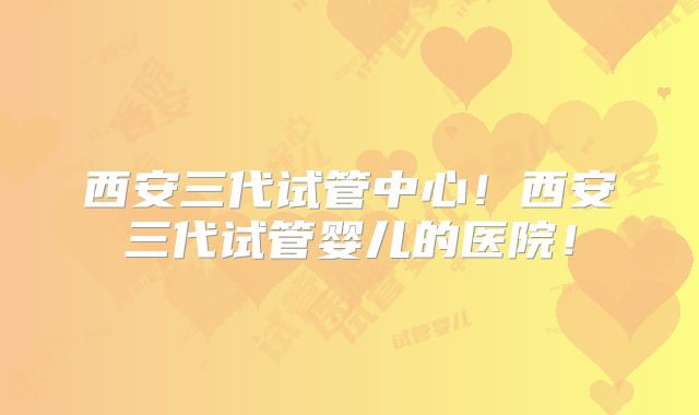 西安三代试管中心！西安三代试管婴儿的医院！