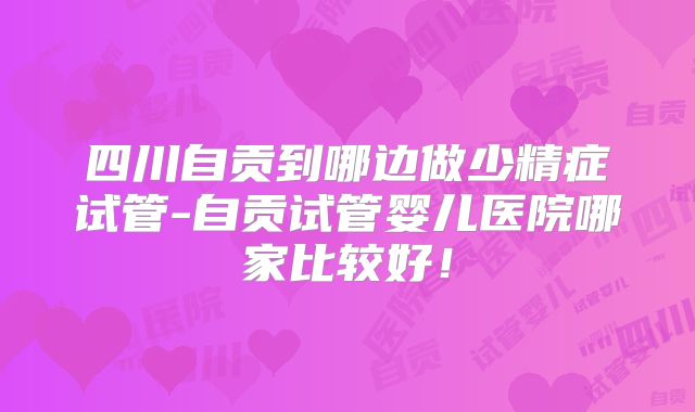 四川自贡到哪边做少精症试管-自贡试管婴儿医院哪家比较好！