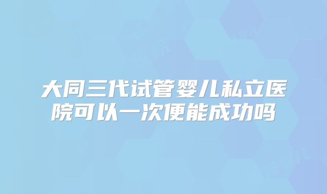 大同三代试管婴儿私立医院可以一次便能成功吗